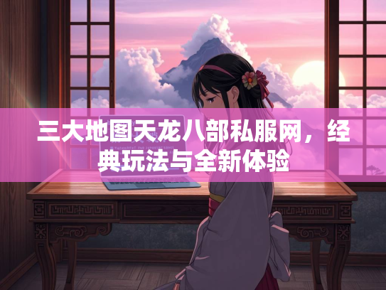 三大地图天龙八部私服网，经典玩法与全新体验