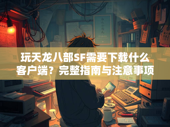 玩天龙八部SF需要下载什么客户端？完整指南与注意事项  第2张