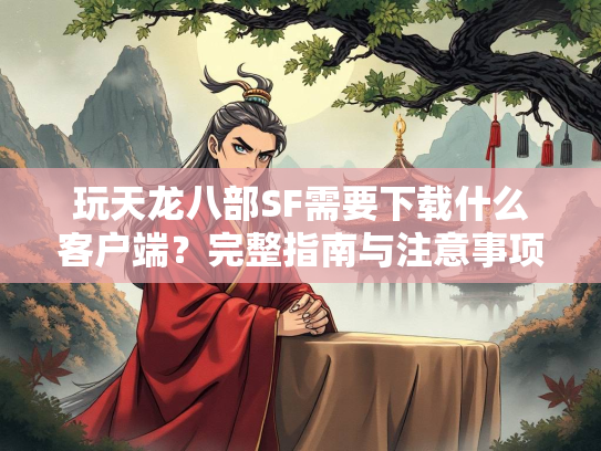 玩天龙八部SF需要下载什么客户端？完整指南与注意事项  第3张