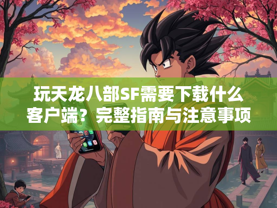 玩天龙八部SF需要下载什么客户端？完整指南与注意事项  第1张