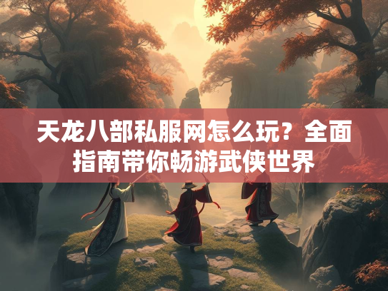天龙八部私服网怎么玩？全面指南带你畅游武侠世界
