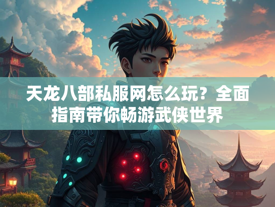 天龙八部私服网怎么玩？全面指南带你畅游武侠世界