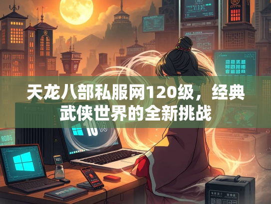 天龙八部私服网120级，经典武侠世界的全新挑战