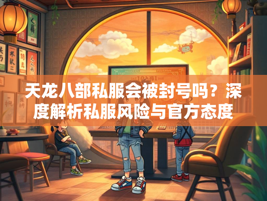 天龙八部私服会被封号吗？深度解析私服风险与官方态度  第2张