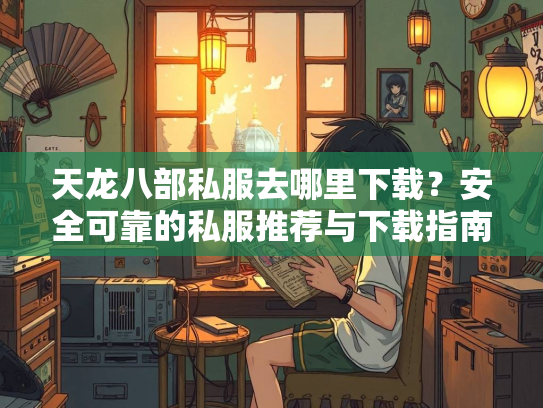 天龙八部私服去哪里下载？安全可靠的私服推荐与下载指南  第2张