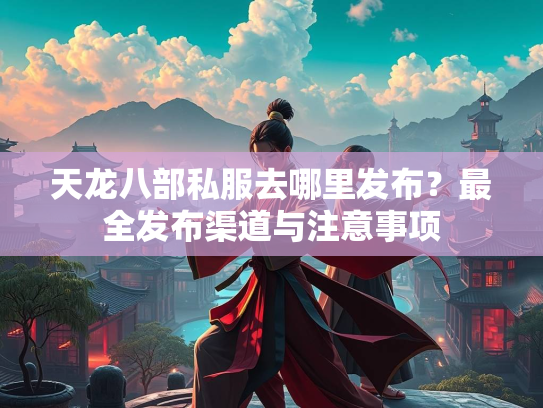 天龙八部私服去哪里发布？最全发布渠道与注意事项  第3张