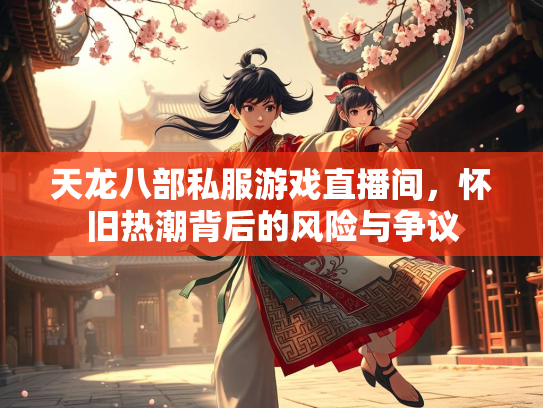 天龙八部私服游戏直播间，怀旧热潮背后的风险与争议