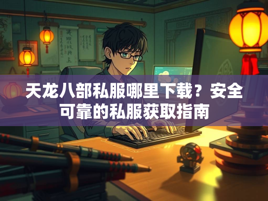 天龙八部私服哪里下载？安全可靠的私服获取指南  第2张