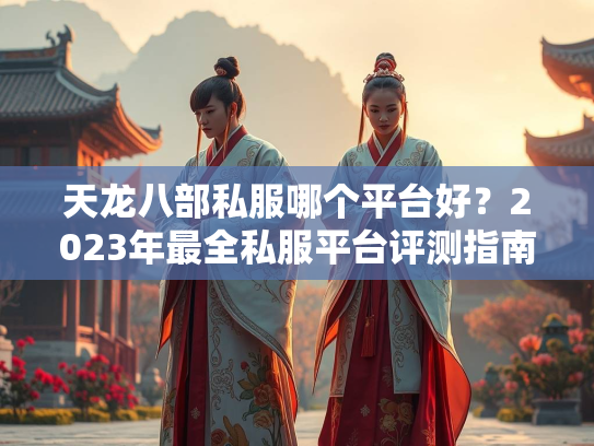 天龙八部私服哪个平台好？2023年最全私服平台评测指南  第2张