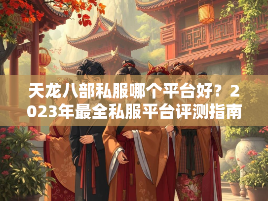 天龙八部私服哪个平台好？2023年最全私服平台评测指南  第1张