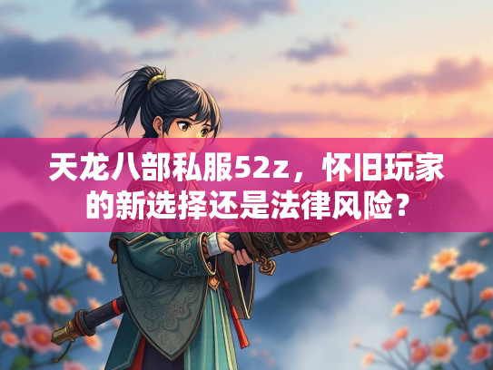 天龙八部私服52z，怀旧玩家的新选择还是法律风险？