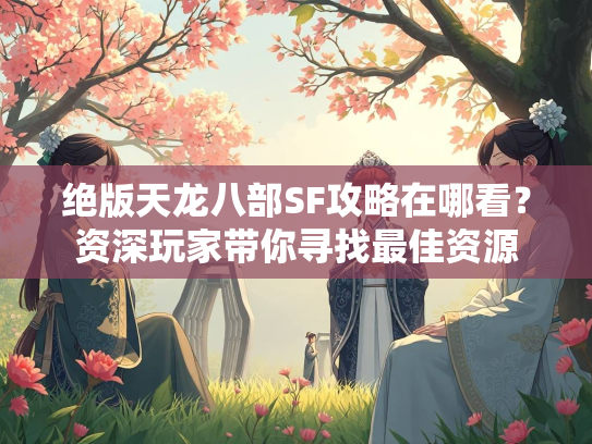 绝版天龙八部SF攻略在哪看？资深玩家带你寻找最佳资源  第1张