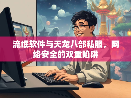 流氓软件与天龙八部私服，网络安全的双重陷阱