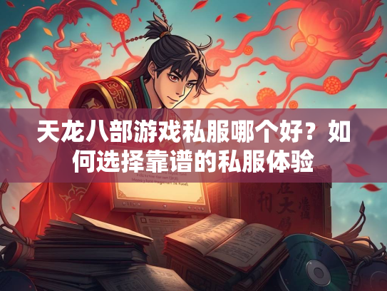 天龙八部游戏私服哪个好？如何选择靠谱的私服体验