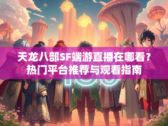 天龙八部SF端游直播在哪看？热门平台推荐与观看指南
