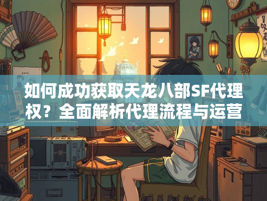 如何成功获取天龙八部SF代理权？全面解析代理流程与运营策略
