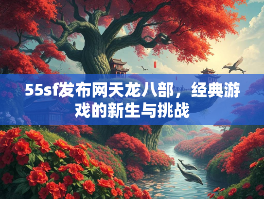 55sf发布网天龙八部，经典游戏的新生与挑战