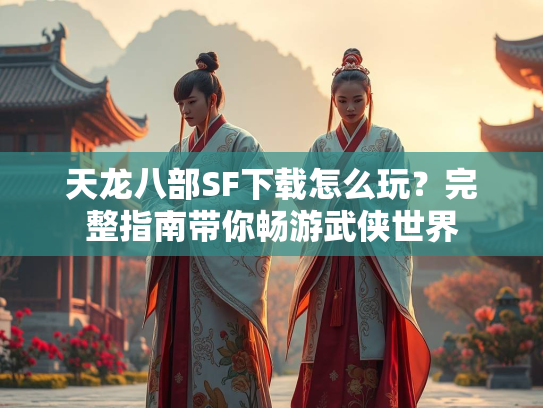 天龙八部SF下载怎么玩？完整指南带你畅游武侠世界