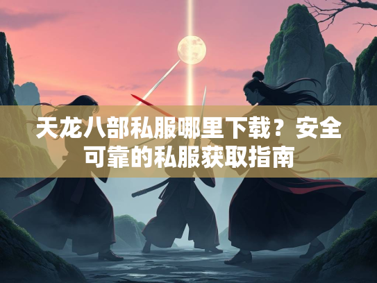 天龙八部私服哪里下载？安全可靠的私服获取指南