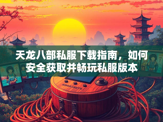 天龙八部私服下载指南，如何安全获取并畅玩私服版本