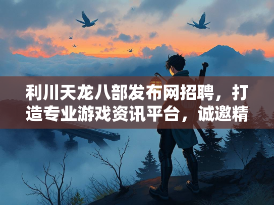 利川天龙八部发布网招聘，打造专业游戏资讯平台，诚邀精英加入  第3张