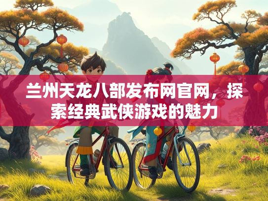 兰州天龙八部发布网官网，探索经典武侠游戏的魅力