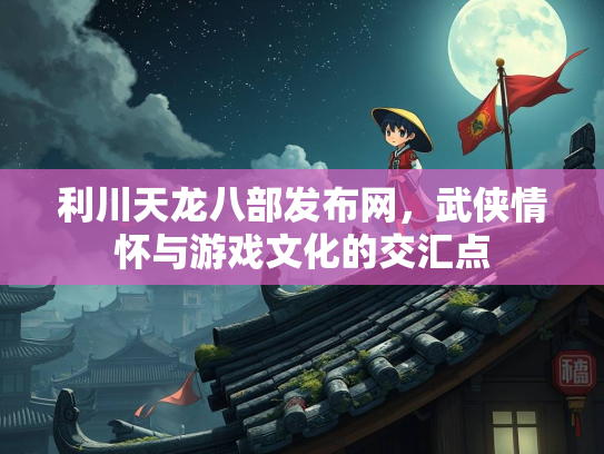 利川天龙八部发布网，武侠情怀与游戏文化的交汇点