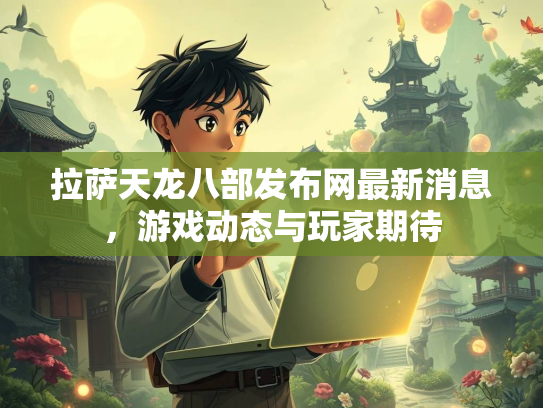 拉萨天龙八部发布网最新消息，游戏动态与玩家期待
