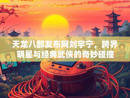 天龙八部发布网刘宇宁，跨界明星与经典武侠的奇妙碰撞
