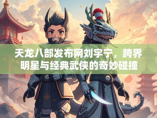天龙八部发布网刘宇宁，跨界明星与经典武侠的奇妙碰撞