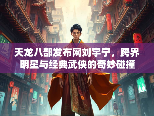 天龙八部发布网刘宇宁，跨界明星与经典武侠的奇妙碰撞
