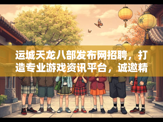 运城天龙八部发布网招聘，打造专业游戏资讯平台，诚邀精英加入