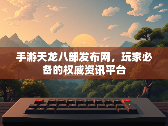 手游天龙八部发布网，玩家必备的权威资讯平台