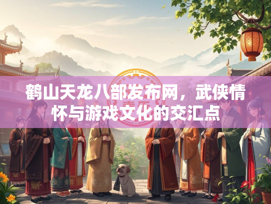 鹤山天龙八部发布网，武侠情怀与游戏文化的交汇点
