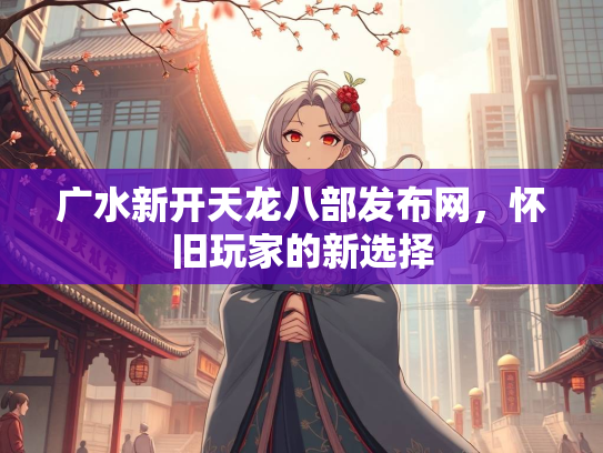 广水新开天龙八部发布网，怀旧玩家的新选择