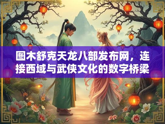 图木舒克天龙八部发布网，连接西域与武侠文化的数字桥梁  第2张