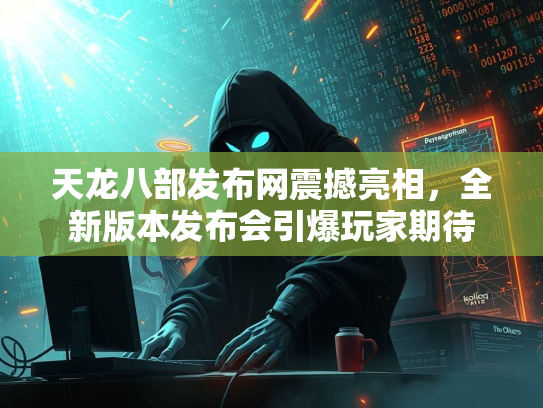 天龙八部发布网震撼亮相，全新版本发布会引爆玩家期待  第1张