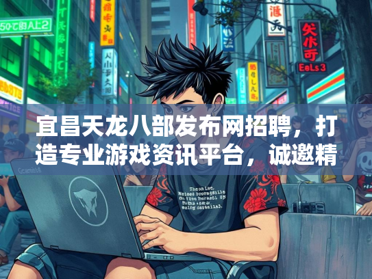 宜昌天龙八部发布网招聘，打造专业游戏资讯平台，诚邀精英加盟  第2张