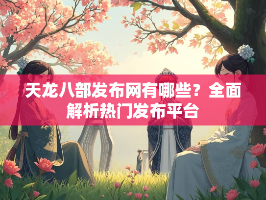 天龙八部发布网有哪些？全面解析热门发布平台