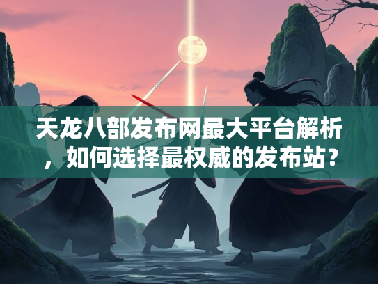 天龙八部发布网最大平台解析，如何选择最权威的发布站？  第2张