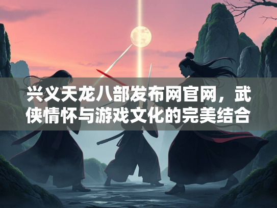 兴义天龙八部发布网官网，武侠情怀与游戏文化的完美结合