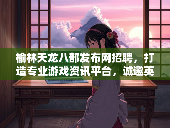 榆林天龙八部发布网招聘，打造专业游戏资讯平台，诚邀英才加入  第2张