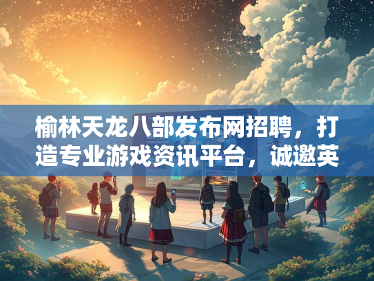 榆林天龙八部发布网招聘，打造专业游戏资讯平台，诚邀英才加入  第3张