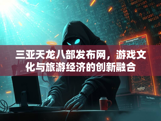 三亚天龙八部发布网，游戏文化与旅游经济的创新融合