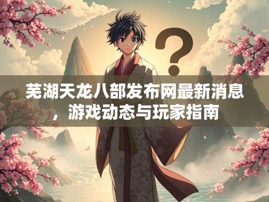 芜湖天龙八部发布网最新消息，游戏动态与玩家指南