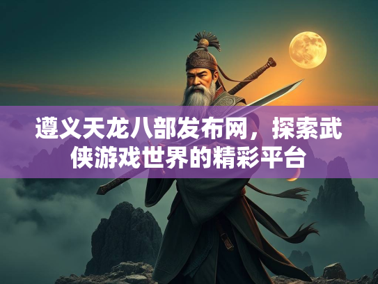 遵义天龙八部发布网，探索武侠游戏世界的精彩平台
