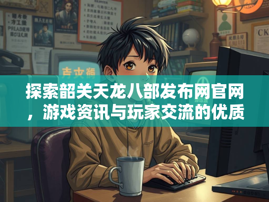 探索韶关天龙八部发布网官网，游戏资讯与玩家交流的优质平台