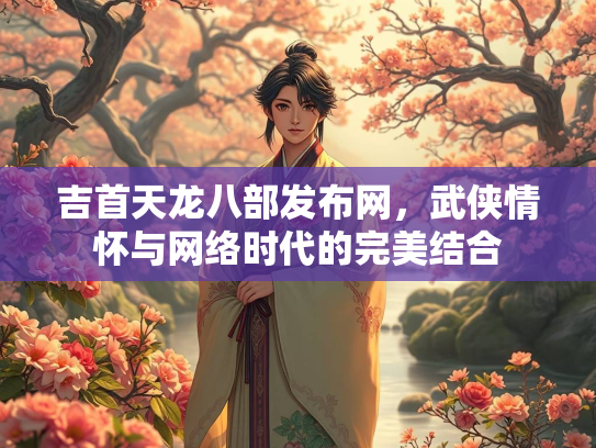 吉首天龙八部发布网，武侠情怀与网络时代的完美结合