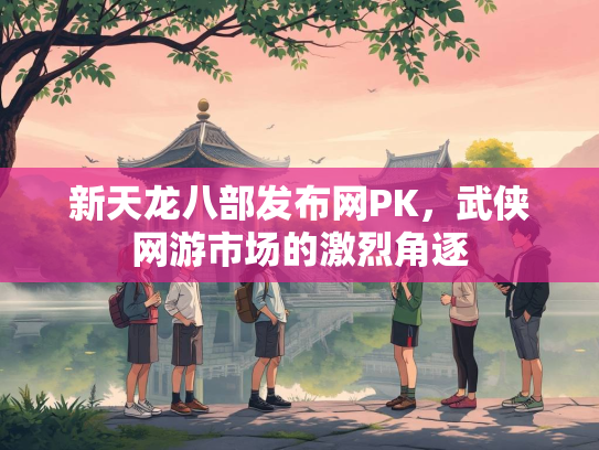 新天龙八部发布网PK，武侠网游市场的激烈角逐  第1张