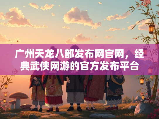 广州天龙八部发布网官网，经典武侠网游的官方发布平台  第1张